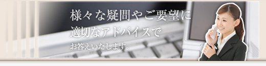 様々な疑問やご要望に適切なアドバイスでお答えいたします。